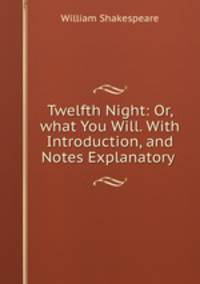 Twelfth Night: Or, what You Will. With Introduction, and Notes Explanatory .