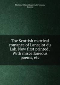 The Scottish metrical romance of Lancelot du Lak. Now first printed . With miscellaneous poems, etc.