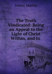 The Truth Vindicated: Being an Appeal to the Light of Christ Within, and to .