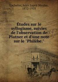 tudes sur le syllogisme, suivies de l`observation de Platner et d`une note sur le "Philbe."