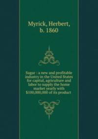 Sugar : a new and profitable industry in the United States for capital, agriculture and labor to supply the home market yearly with $100,000,000 of its product .