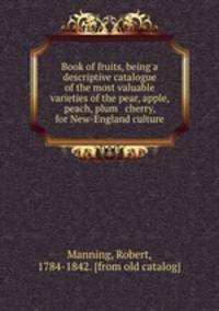 Book of fruits, being a descriptive catalogue of the most valuable varieties of the pear, apple, peach, plum & cherry, for New-England culture