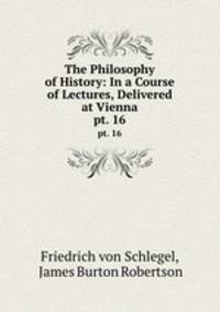 The Philosophy of History: In a Course of Lectures, Delivered at Vienna. pt. 16