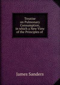 Treatise on Pulmonary Consumption, in which a New View of the Principles of .
