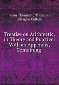 Treatise on Arithmetic, in Theory and Practice: With an Appendix, Containing .