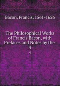 The Philosophical Works of Francis Bacon, with Prefaces and Notes by the .. 4