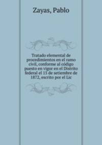 Tratado elemental de procedimientos en el ramo civil, conforme al co?digo puesto en vigor en el Distrito federal el 15 de setiembre de 1872, escrito por el Lic