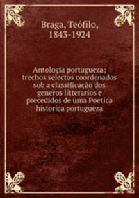 Antologia portugueza; trechos selectos coordenados sob a classificacao dos generos litterarios e precedidos de uma Poetica historica portugueza