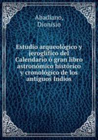 Estudio arqueologico y jeroglifico del Calendario o gran libro astronomico historico y cronologico de los antiguos Indios
