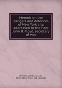 Memoir on the dangers and defences of New York city, addressed to the Hon. John B. Floyd, secretary of war