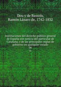Instituciones del derecho pblico general de Espaa con noticia del particular de Catalua, y de las principales reglas de gobierno en qualquier estado. 06