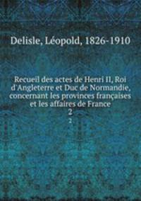 Recueil des actes de Henri II, Roi d`Angleterre et Duc de Normandie, concernant les provinces franaises et les affaires de France. 2