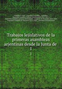 Trabajos lejislativos de la primeras asambleas arjentinas desde la Junta de .. 1