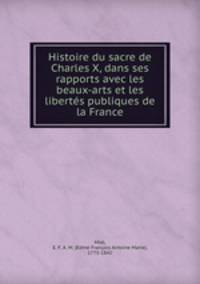 Histoire du sacre de Charles X, dans ses rapports avec les beaux-arts et les libertes publiques de la France