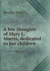 A few thoughts of Mary L. Morris, dedicated to her children