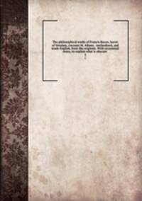 The philosophical works of Francis Bacon, baron of Verulam, viscount St. Albans . methodized, and made English, from the originals. With occasional notes, to explain what is obscure . 2