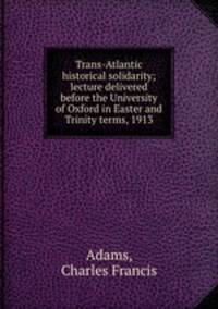 Trans-Atlantic historical solidarity; lecture delivered before the University of Oxford in Easter and Trinity terms, 1913