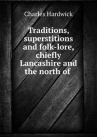 Traditions, superstitions and folk-lore, chiefly Lancashire and the north of .