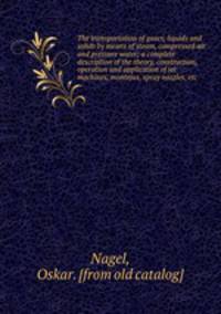The transportation of gases, liquids and solids by means of steam, compressed air and pressure water; a complete description of the theory, construction, operation and application of jet machines, montejus, spray nozzles, etc
