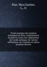 Traite pratique des emplois chimiques du bois; carbonisation du bois en vases clos, fabrication de l