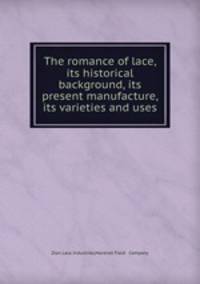 The romance of lace, its historical background, its present manufacture, its varieties and uses