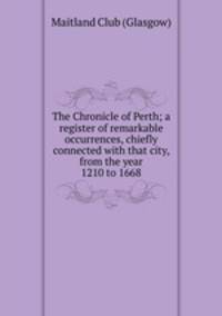 The Chronicle of Perth; a register of remarkable occurrences, chiefly connected with that city, from the year 1210 to 1668