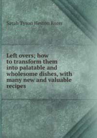 Left overs; how to transform them into palatable and wholesome dishes, with many new and valuable recipes