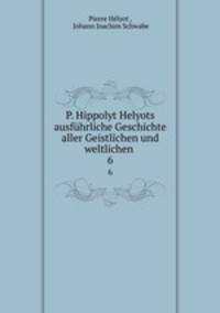 P. Hippolyt Helyots ausfhrliche Geschichte aller Geistlichen und weltlichen .. 6