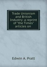 Trade Unionism and British Industry: a reprint of "the Times" articles on .