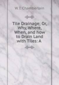 Tile Drainage; Or, Why, Where, When, and how to Drain Land with Tiles: A .