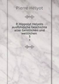 P. Hippolyt Helyots ausfhrliche Geschichte aller Geistlichen und weltlichen .. 3