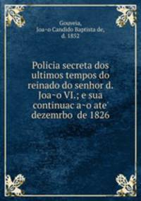 Policia secreta dos ultimos tempos do reinado do senhor d. Joa?o VI.; e sua continuac?a?o ate