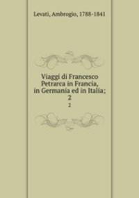 Viaggi di Francesco Petrarca in Francia, in Germania ed in Italia;. 2