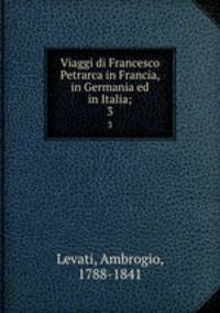 Viaggi di Francesco Petrarca in Francia, in Germania ed in Italia;. 3
