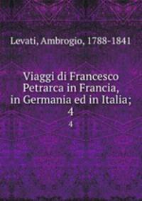 Viaggi di Francesco Petrarca in Francia, in Germania ed in Italia;. 4