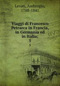 Viaggi di Francesco Petrarca in Francia, in Germania ed in Italia;. 5