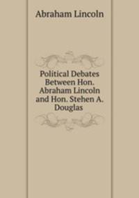 Political Debates Between Hon. Abraham Lincoln and Hon. Stehen A. Douglas .