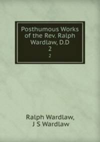 Posthumous Works of the Rev. Ralph Wardlaw, D.D.. 2