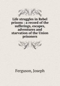 Life struggles in Rebel prisons : a record of the sufferings, escapes, adventures and starvation of the Union prisoners