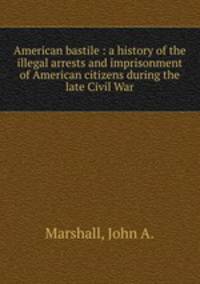 American bastile : a history of the illegal arrests and imprisonment of American citizens during the late Civil War