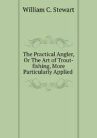 The Practical Angler, Or The Art of Trout-fishing, More Particularly Applied .