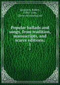 Popular ballads and songs, from tradition, manuscripts, and scarce editions;. 1