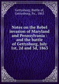 Notes on the Rebel invasion of Maryland and Pennsylvania : and the battle of Gettysburg, July 1st, 2d and 3d, 1863