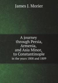 A journey through Persia, Armenia, and Asia Minor, to Constantinople. In the years 1808 and 1809