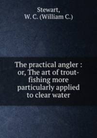 The practical angler : or, The art of trout-fishing more particularly applied to clear water