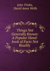 Things Not Generally Known: A Popular Hand-book of Facts Not Readily .