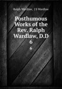 Posthumous Works of the Rev. Ralph Wardlaw, D.D.. 6