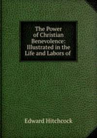 The Power of Christian Benevolence: Illustrated in the Life and Labors of .