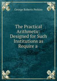 The Practical Arithmetic: Designed for Such Institutions as Require a .