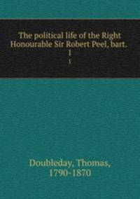 The political life of the Right Honourable Sir Robert Peel, bart. . 1
